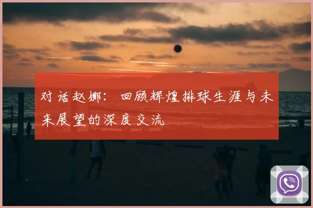 对话赵娜:回顾辉煌排球生涯与未来展望的深度交流
