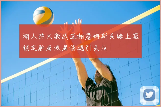 湖人热火激战正酣詹姆斯关键上篮锁定胜局浓眉伤退引关注