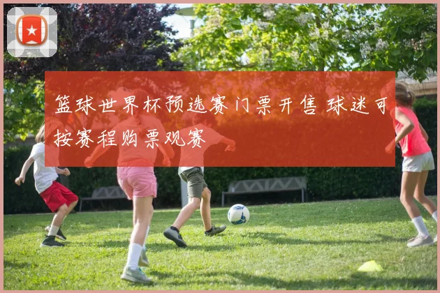 篮球世界杯预选赛门票开售 球迷可按赛程购票观赛