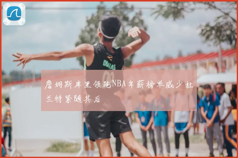 詹姆斯库里领跑NBA年薪榜单威少杜兰特紧随其后
