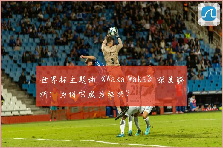 世界杯主题曲《Waka Waka》深度解析:为何它成为经典?