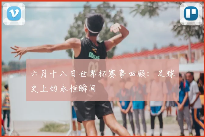 六月十八日世界杯赛事回顾：足球史上的永恒瞬间