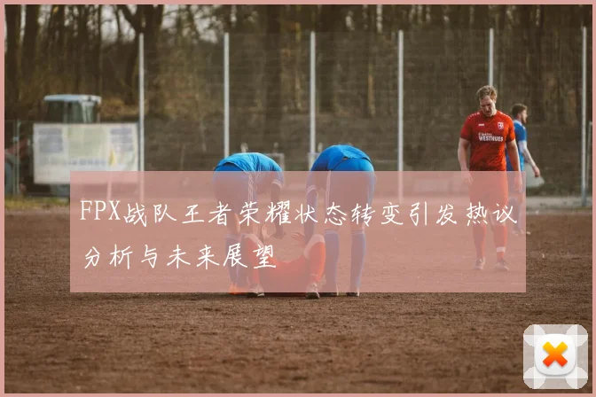 FPX战队王者荣耀状态转变引发热议分析与未来展望