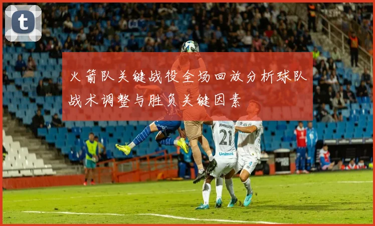 火箭队关键战役全场回放分析球队战术调整与胜负关键因素