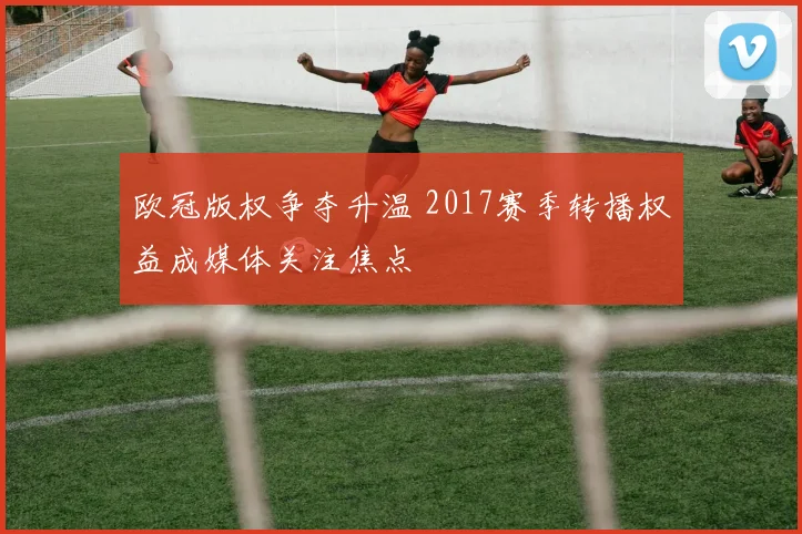 欧冠版权争夺升温 2017赛季转播权益成媒体关注焦点