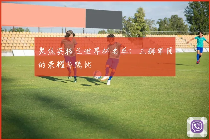 聚焦英格兰世界杯名单：三狮军团的荣耀与隐忧