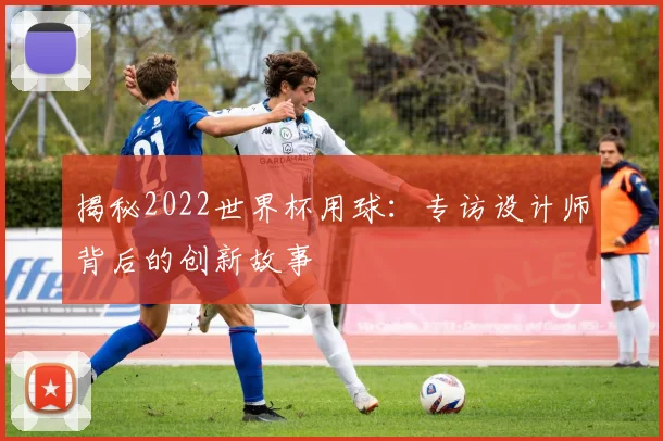揭秘2022世界杯用球:专访设计师背后的创新故事