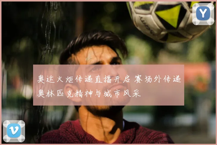 奥运火炬传递直播开启 赛场外传递奥林匹克精神与城市风采