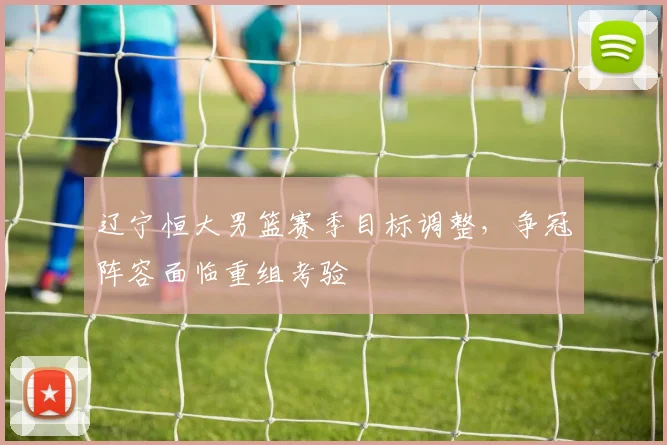 辽宁恒大男篮赛季目标调整，争冠阵容面临重组考验