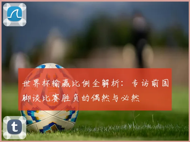 世界杯输赢比例全解析:专访前国脚谈比赛胜负的偶然与必然