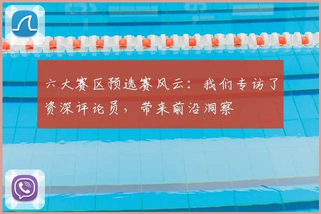 六大赛区预选赛风云：我们专访了资深评论员，带来前沿洞察