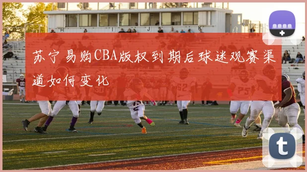 苏宁易购CBA版权到期后球迷观赛渠道如何变化