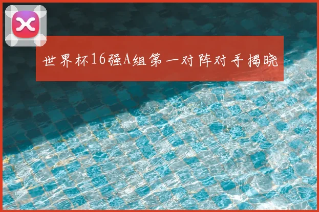世界杯16强A组第一对阵对手揭晓