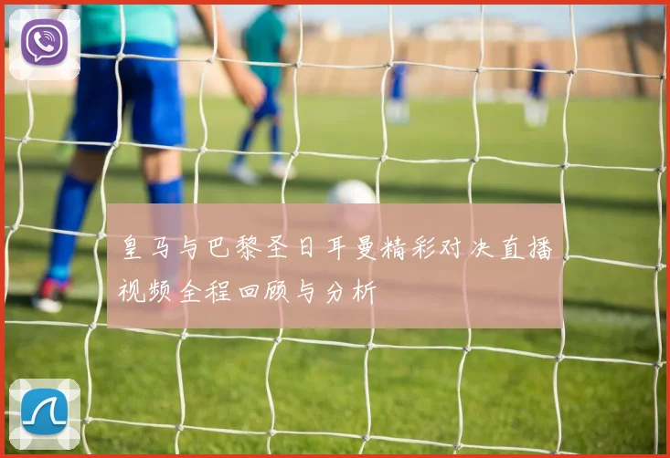 皇马与巴黎圣日耳曼精彩对决直播视频全程回顾与分析