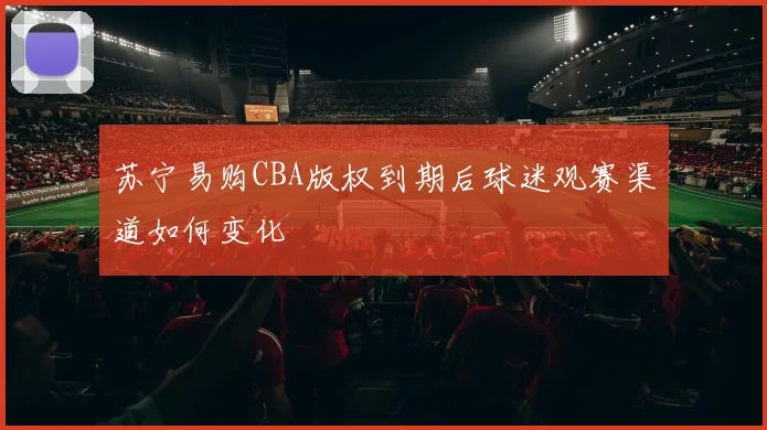 苏宁易购CBA版权到期后球迷观赛渠道如何变化