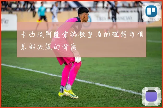 卡西谈阿隆索执教皇马的理想与俱乐部决策的背离
