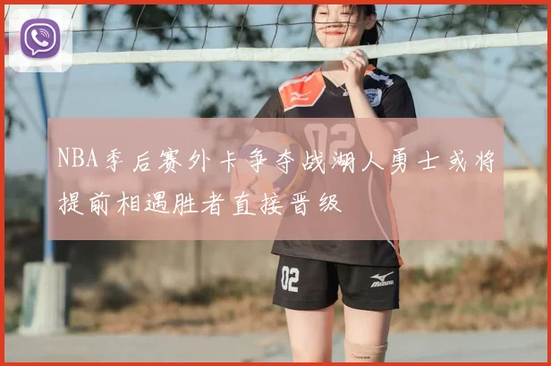 NBA季后赛外卡争夺战湖人勇士或将提前相遇胜者直接晋级