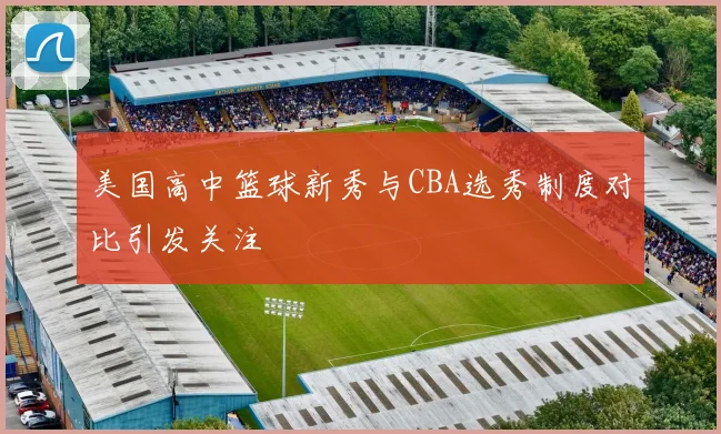 美国高中篮球新秀与CBA选秀制度对比引发关注