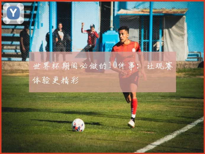 世界杯期间必做的10件事：让观赛体验更精彩