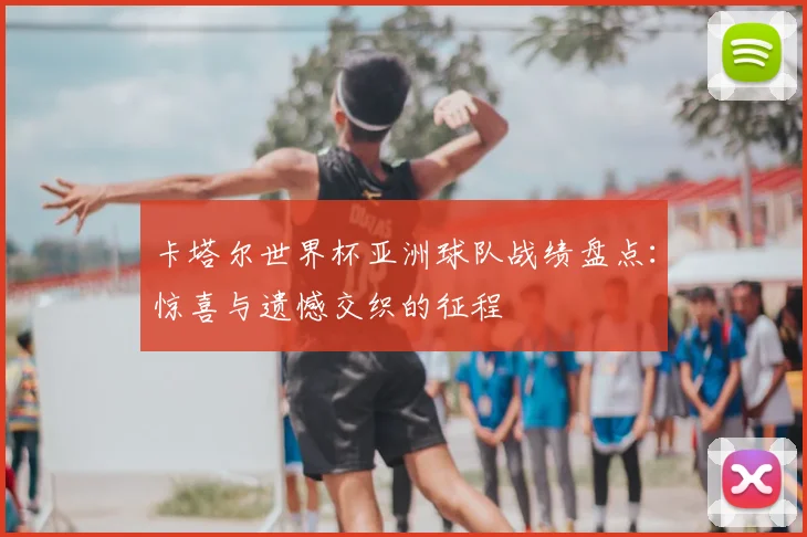 卡塔尔世界杯亚洲球队战绩盘点:惊喜与遗憾交织的征程