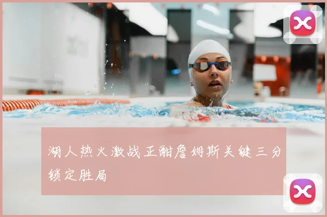 湖人热火激战正酣詹姆斯关键三分锁定胜局