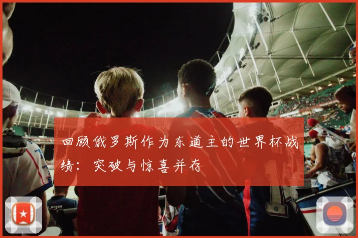 回顾俄罗斯作为东道主的世界杯战绩:突破与惊喜并存