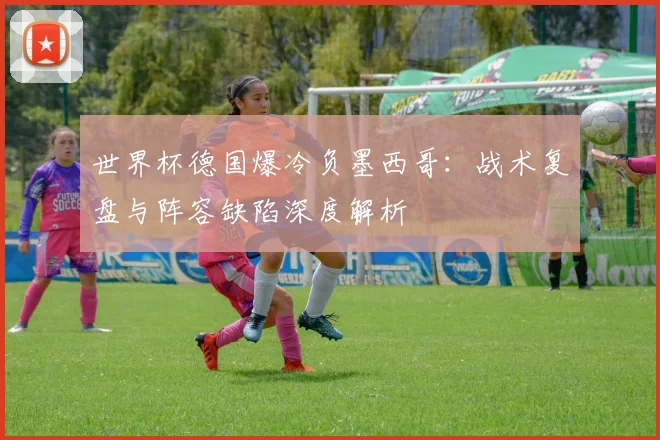 世界杯德国爆冷负墨西哥：战术复盘与阵容缺陷深度解析