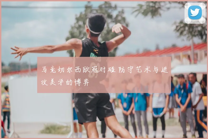 马竞切尔西欧冠对碰 防守艺术与进攻美学的博弈