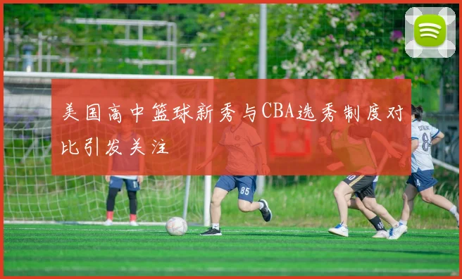 美国高中篮球新秀与CBA选秀制度对比引发关注