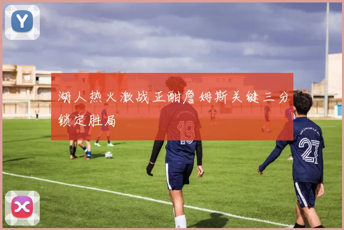 湖人热火激战正酣詹姆斯关键三分锁定胜局