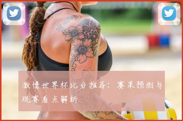 激情世界杯比分推荐：赛果预测与观赛看点解析