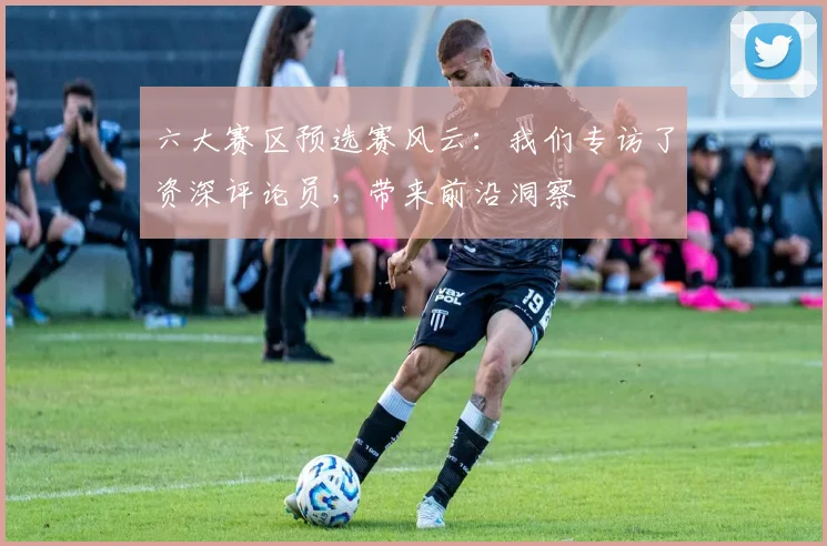 六大赛区预选赛风云:我们专访了资深评论员,带来前沿洞察
