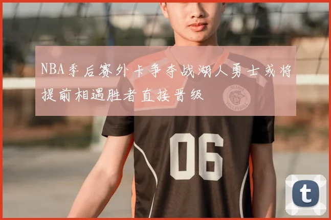 NBA季后赛外卡争夺战湖人勇士或将提前相遇胜者直接晋级