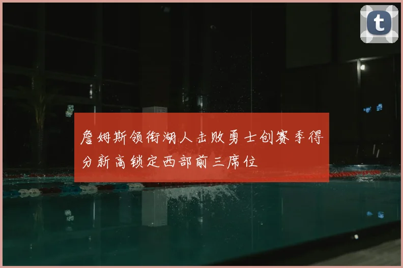 詹姆斯领衔湖人击败勇士创赛季得分新高锁定西部前三席位