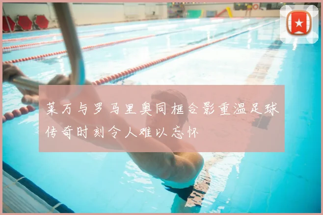 莱万与罗马里奥同框合影重温足球传奇时刻令人难以忘怀