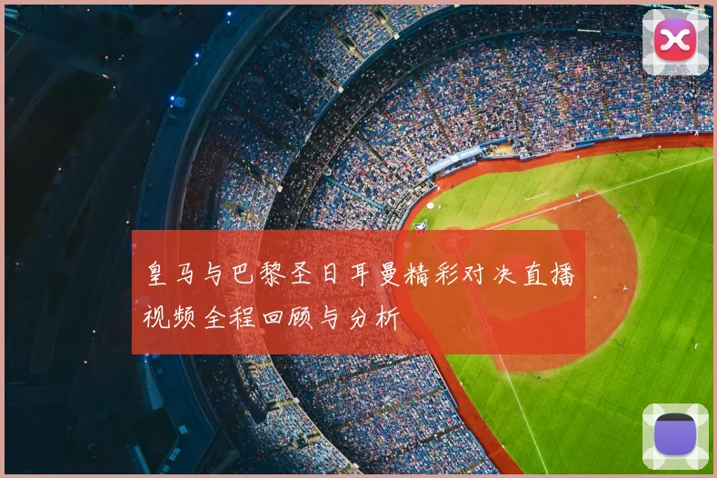 皇马与巴黎圣日耳曼精彩对决直播视频全程回顾与分析