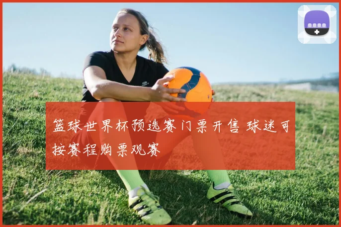 篮球世界杯预选赛门票开售 球迷可按赛程购票观赛