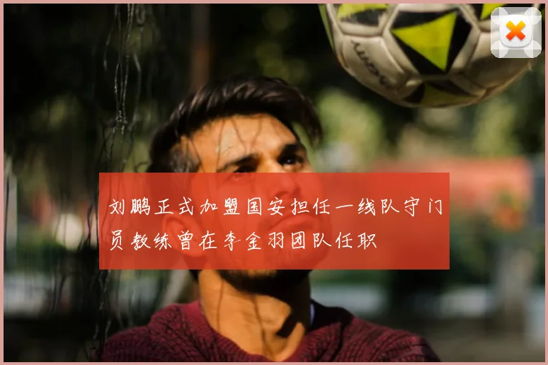 刘鹏正式加盟国安担任一线队守门员教练曾在李金羽团队任职