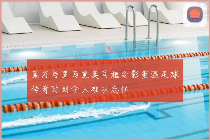 莱万与罗马里奥同框合影重温足球传奇时刻令人难以忘怀