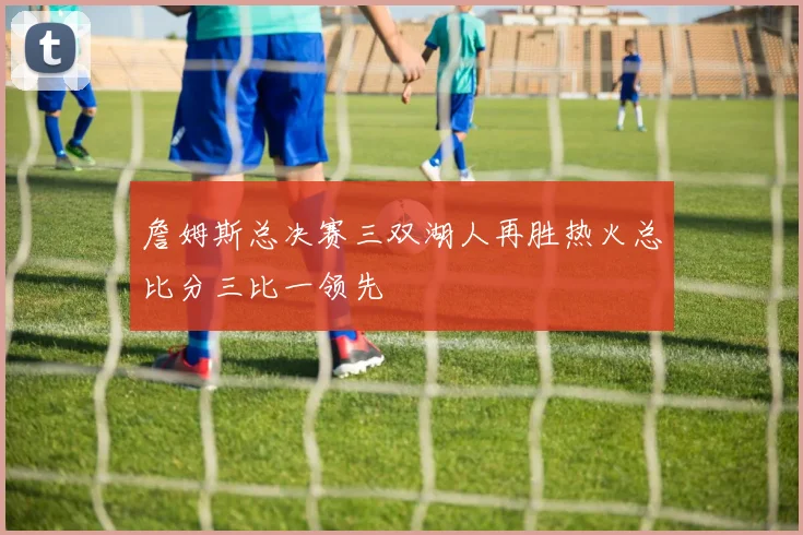 詹姆斯总决赛三双湖人再胜热火总比分三比一领先